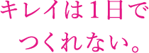 キレイは1日でつくれない。