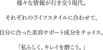 様々な情報が行き交う現代。それぞれのライフスタイルに合わせて、自分に合った美容サポート成分をチョイス。「私らしく、キレイを磨こう。」