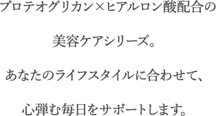 プロテオグリカン×ヒアルロン酸配合の美容ケアシリーズ。あなたのライフスタイルに合わせて、心弾む毎日をサポートします。