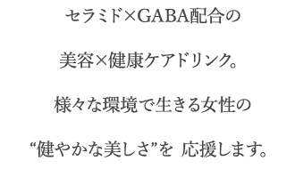 セラミド×GABA配合の美容×健康ケアドリンク。様々な環境で生きる女性の“健やかな美しさ”を 応援します。