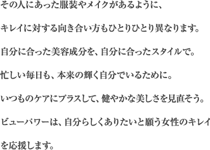 その人にあった服装やメイクがあるように、キレイに対する向き合い方もひとりひとり異なります。自分に合った美容成分を、自分に合ったスタイルで。忙しい毎日も、本来の輝く自分でいるために。いつものケアにプラスして、健やかな美しさを見直そう。ビューパワーは、自分らしくありたいと願う女性のキレイを応援します。