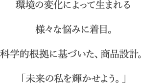 環境の変化によって生まれる様々な悩みに着目。科学的根拠に基づいた、商品設計。「未来の私を輝かせよう。」